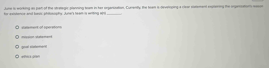 June is working as part of the strategic planning team in her organization. Currently, the team is developing a clear statement explaining the organization's reason
for existence and basic philosophy. June's team is writing a(n) _ ,
statement of operations
mission statement
goal statement
ethics plan