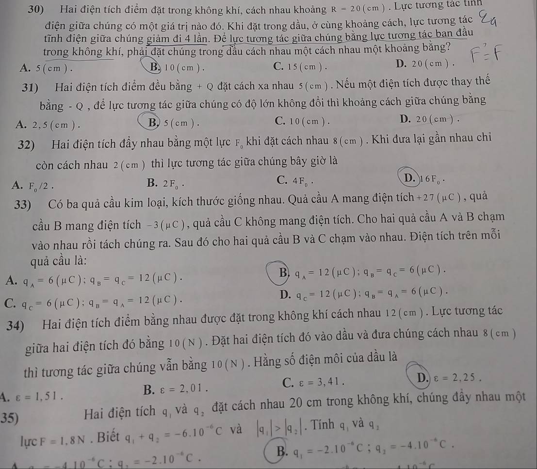 Hai điện tích điểm đặt trong không khí, cách nhau khoảng R=20(cm). Lực tương tác tính
điện giữa chúng có một giá trị nào đó. Khi đặt trong dầu, ở cùng khoảng cách, lực tương tác
tĩnh điện giữa chúng giảm đi 4 lần. Để lực tương tác giữa chúng bằng lực tương tác ban đầu
trong không khí, phải đặt chúng trong đầu cách nhau một cách nhau một khoảng bằng?
A. 5 ( cm ) . B. 1 0 ( cm ). C. 1 5 ( cm ) . D. 2 0 ( c m ) .
31) Hai điện tích điểm đều bằng + Q đặt cách xa nhau 5 (cm ) . Nếu một điện tích được thay thế
bằng - Q , để lực tương tác giữa chúng có độ lớn không đổi thì khoảng cách giữa chúng bằng
A. 2, 5 ( cm ) . B) 5 (cm ). C. 1 0 ( c m ) . D. 2 0 ( cm ) .
32) Hai điện tích đẩy nhau bằng một lực F_0 khi đặt cách nhau 8 (cm ) . Khi đưa lại gần nhau chỉ
còn cách nhau 2 (cm ) thì lực tương tác giữa chúng bây giờ là
B.
A. F_0/2. 2F_0·
D.
C. 4F_0· 16F_0·
33) Có ba quả cầu kim loại, kích thước giống nhau. Quả cầu A mang điện tích +2 7 ( μC ), quả
cầu B mang điện tích − 3(μC ), quả cầu C không mang điện tích. Cho hai quả cầu A và B chạm
vào nhau rồi tách chúng ra. Sau đó cho hai quả cầu B và C chạm vào nhau. Điện tích trên mỗi
quả cầu là:
A. q_A=6(mu C);q_B=q_C=12(mu C).
B. q_A=12(mu C);q_B=q_C=6(mu C).
C. q_C=6(mu C);q_B=q_A=12(mu C).
D. q_c=12(mu C);q_B=q_A=6(mu C).
34) Hai điện tích điểm bằng nhau được đặt trong không khí cách nhau 12 (cm ) . Lực tương tác
giữa hai điện tích đó bằng 10(N). Đặt hai điện tích đó vào dầu và đưa chúng cách nhau 8 ( cm )
thì tương tác giữa chúng vẫn bằng 10(N). Hằng số điện môi của dầu là
D. varepsilon =2,25.
A. varepsilon =1,51.
B. varepsilon =2,01.
C. varepsilon =3,41.
35) Hai điện tích q_1 và q_2 đặt cách nhau 20 cm trong không khí, chúng đầy nhau một
lurc F=1,8N. Biết q_1+q_2=-6.10^(-6)C và |q_1|>|q_2|. Tính q, và q_2
A a=-410^(-6)C:q_2=-2.10^(-6)C.
B. q_1=-2.10^(-6)C;q_2=-4.10^(-6)C.
10^(-6)C