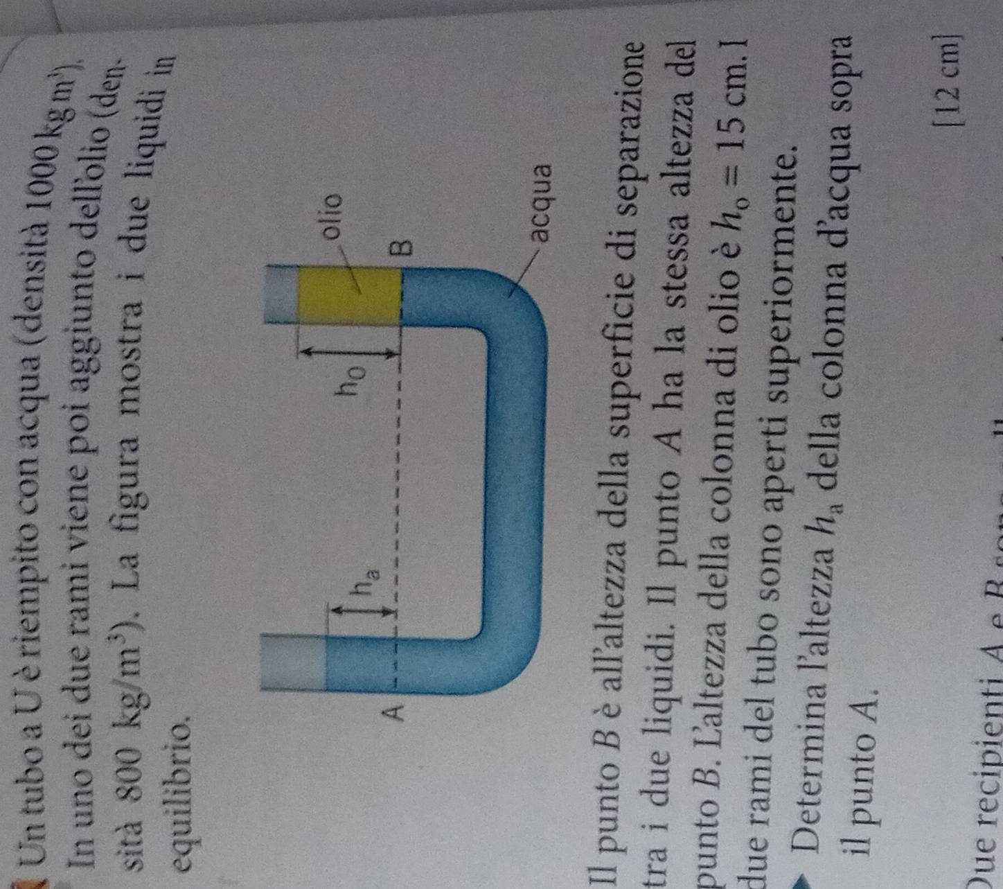 Un tubo a U è riempito con acqua (densità 1000kgm^3).
In uno dei due rami viene poi aggiunto delľolio (den-
sità 800kg/m^3). La figura mostra i due liquidi in
equilibrio.
Il punto Bèall'altezza della superficie di separazione
tra i due liquidi. Il punto A ha la stessa altezza del
punto B. Ľaltezza della colonna di olio è h_o=15cm. I
due rami del tubo sono aperti superiormente.
Determina laltezza h_a della colonna d'acqua sopra
il punto A.
[12 cm]
Due recipienti A  e  B  s