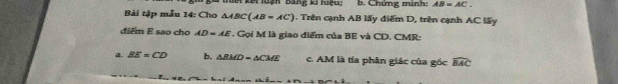 kết luận bảng ki hiệu; b. Chứng minh: AB=AC. 
Bài tập mẫu 14: Cho △ ABC(AB=AC) 0. Trên cạnh AB lấy điểm D, trên cạnh AC lấy
điểm E sao cho AD=AE * . Gọi M là giao diểm của BE và CD. CMR :
a. BE=CD b. △ BMD=△ CME c. AM là tia phân giác của gốc widehat BAC