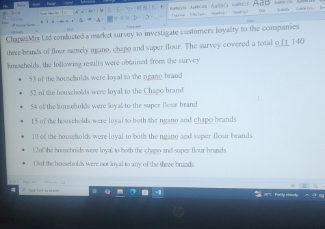 Mornal 1 No Spac.. Heading | Heasling 2 AlBbCcD)( 
Tonge Méa Bo 91 bbscDx AaBbcc AaBbC: ABbc Aab T - 
B J 
fent 
ChapatiMix Ltd conducted a market survey to investigate customers loyalty to the companies 
three brands of flour namely ngano, chapo and super flour. The survey covered a total o__ 140
houscholds, the following results were obtained from the survey
53 of the households were loyal to the ngano brand
52 of the households were loyal to the Chapo brand
54 of the households were loyal to the super flour brand
15 of the households were loyal to both the ngano and chapo brands
10 of the households were loyal to both the ngano and super flour brands
12of the households were loyal to both the chapo and super flour brands
13of the households were not loyal to any of the three brands 
P Type here to search 20'C Partly cloudy