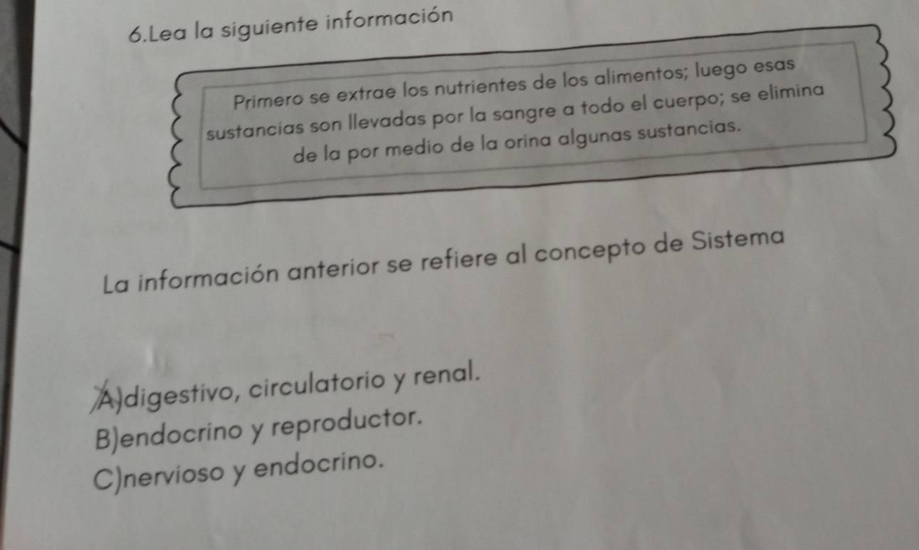 Lea la siguiente información
Primero se extrae los nutrientes de los alimentos; luego esas
sustancias son llevadas por la sangre a todo el cuerpo; se elimina
de la por medio de la orina algunas sustancias.
La información anterior se refiere al concepto de Sistema
A)digestivo, circulatorio y renal.
B)endocrino y reproductor.
C)nervioso y endocrino.