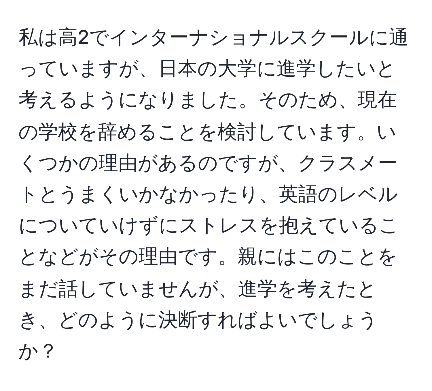 私は高2でインターナショナルスクールに通っていますが、日本の大学に進学したいと考えるようになりました。そのため、現在の学校を辞めることを検討しています。いくつかの理由があるのですが、クラスメートとうまくいかなかったり、英語のレベルについていけずにストレスを抱えていることなどがその理由です。親にはこのことをまだ話していませんが、進学を考えたとき、どのように決断すればよいでしょうか？