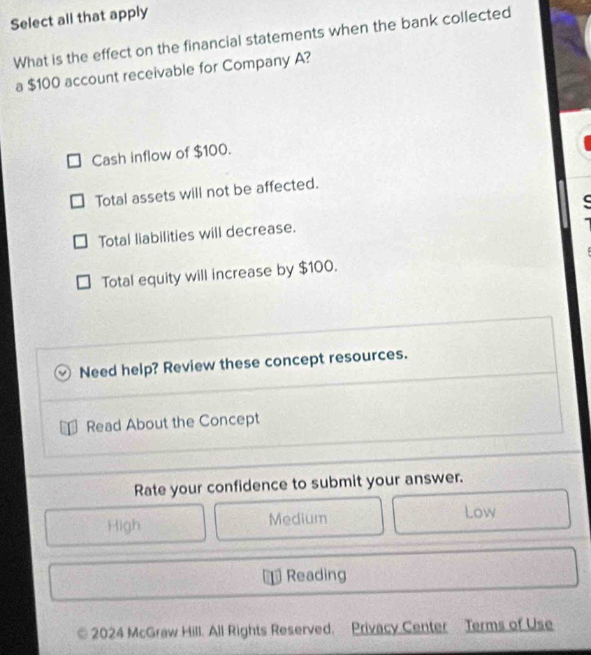 Select all that apply
What is the effect on the financial statements when the bank collected
a $100 account receivable for Company A?
Cash inflow of $100.
Total assets will not be affected.
C
Total liabilities will decrease.
Total equity will increase by $100.
Need help? Review these concept resources.
Read About the Concept
Rate your confidence to submit your answer.
High Medium
Low
Reading
2024 McGraw Hill. All Rights Reserved. Privacy Center Terms of Use