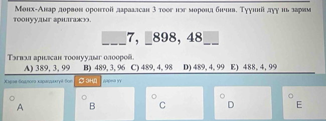 Менх-Анар дθрвон оронтой дараалсан 3 тоог нэг меренд бичиве Тууний дуу нь зарим
тоонуудыг арилгажээ.
___7, _ 898, 48 __
Тэгвэл арилсан тоонуудыг олоорой.
A) 389, 3, 99 B) 489, 3, 96 C) 489, 4, 98 D) 489, 4, 99 E) 488, 4, 99
Χɔрэв бοдnoro хaрагдахrγй бon ∅3H,A дарна уу
A
B
C
D
E