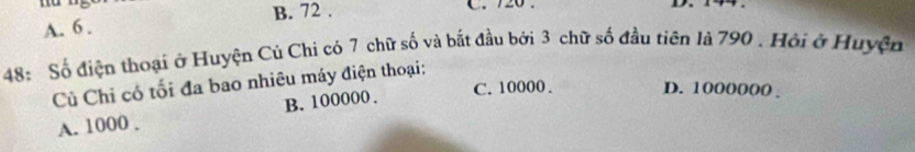 B. 72. C. 720.
A. 6.
48: Số điện thoại ở Huyện Củ Chi có 7 chữ số và bắt đầu bởi 3 chữ số đầu tiên là 790. Hỏi ở Huyện
Củ Chi có tối đa bao nhiêu máy điện thoại:
A. 1000. B. 100000.
C. 10000. D. 1000000.