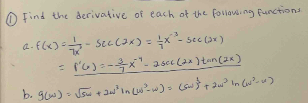 ① Find the derivative of each of the following functions
a. f(x)= 1/7x^3 -sec (2x)= 1/7 x^(-3)-sec (2x)
=f'(x)=- 3/7 x^(-4)-2sec (2x)tan (2x)
b. g(w)=sqrt(5w)+2w^3ln (w^3-w)=(5w)^ 1/2 +2w^3ln (w^2-w)