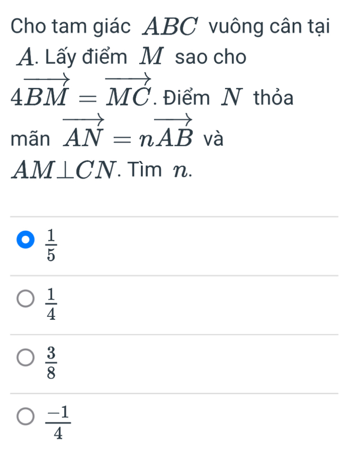 Cho tam giác ABC vuông cân tại
A. Lấy điểm M sao cho
4vector BM=vector MC. Điểm N thỏa
mãn vector AN=nvector AB và
AM⊥ CN. Tìm n.
 1/5 
 1/4 
 3/8 
 (-1)/4 