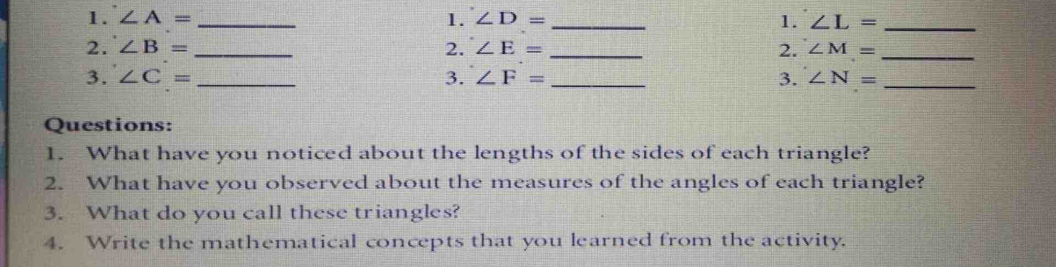 ∠ A= _1. ∠ D= _1. ∠ L= _ 
2. ∠ B= _2. ∠ E= _2. ∠ M= _ 
3. ∠ C= _3. ∠ F= _3. ∠ N= _ 
Questions: 
1. What have you noticed about the lengths of the sides of each triangle? 
2. What have you observed about the measures of the angles of each triangle? 
3. What do you call these triangles? 
4. Write the mathematical concepts that you learned from the activity.