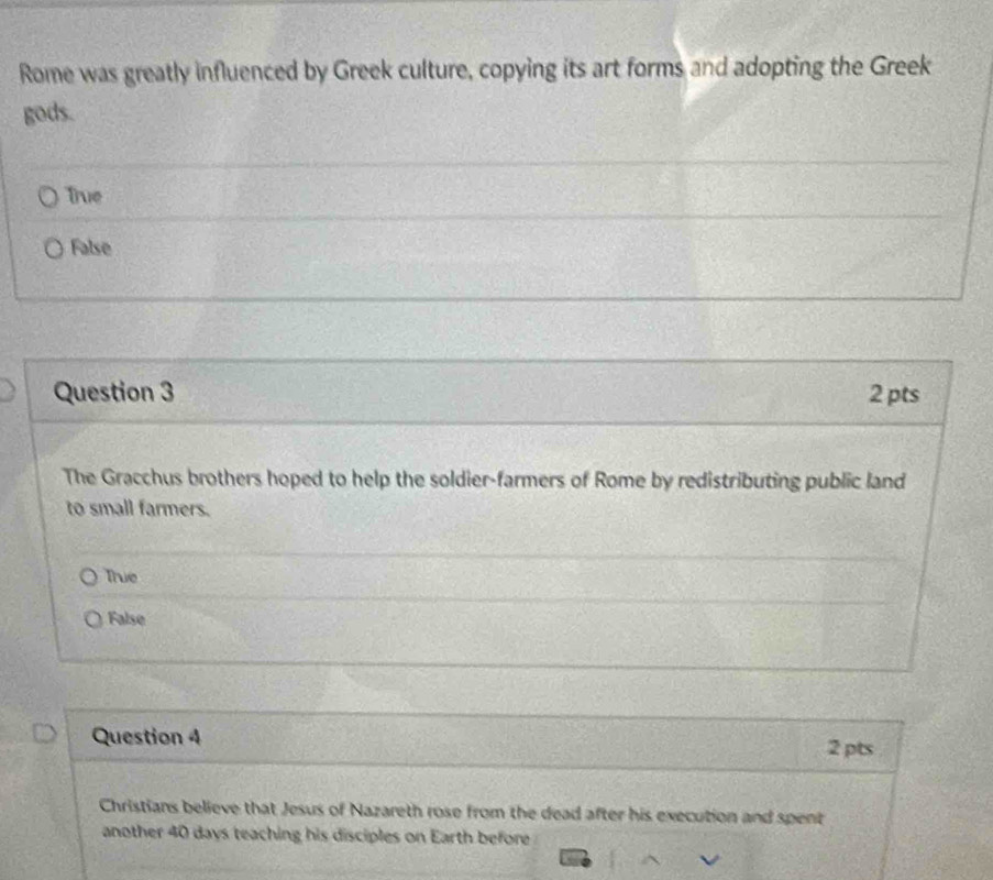 Rome was greatly influenced by Greek culture, copying its art forms and adopting the Greek
gods.
True
False
Question 3 2 pts
The Gracchus brothers hoped to help the soldier-farmers of Rome by redistributing public land
to small farmers.
True
False
Question 4
2 pts
Christians believe that Jesus of Nazareth rose from the dead after his execution and spent
another 40 days teaching his disciples on Earth before