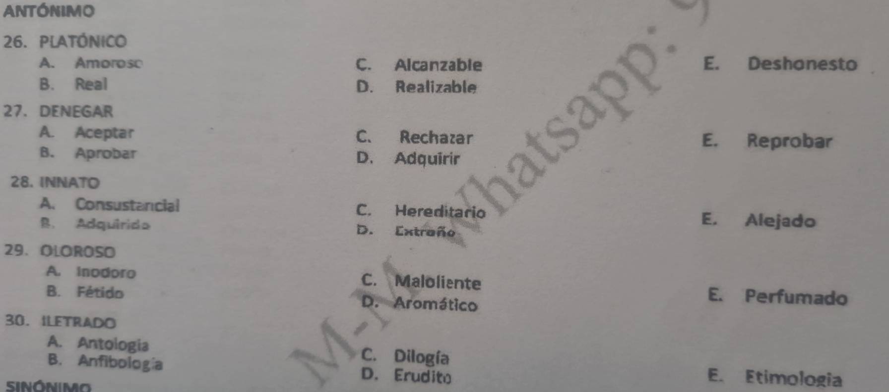 ANtónimo
26. PLATÓNIcO
A. Amorosc C. Alcanzable E. Deshonesto
B. Real D. Realizable
27. DENEGAR
A. Aceptar C. Rechazar
E. Reprobar
B. Aprobar D. Adquirir
28. INNATO
A. Consustancial C. Hereditario E. Alejado
B. Adquirida D. Extraño
29. OLOROSO
A. inodoro C. Maloliente E. Perfumado
B. Fétido D. Aromático
30. ILETRADO
A. Antologia C. Dilogía
B. Anfibología D. Erudito
SINÓNIMO
E. Etimologia