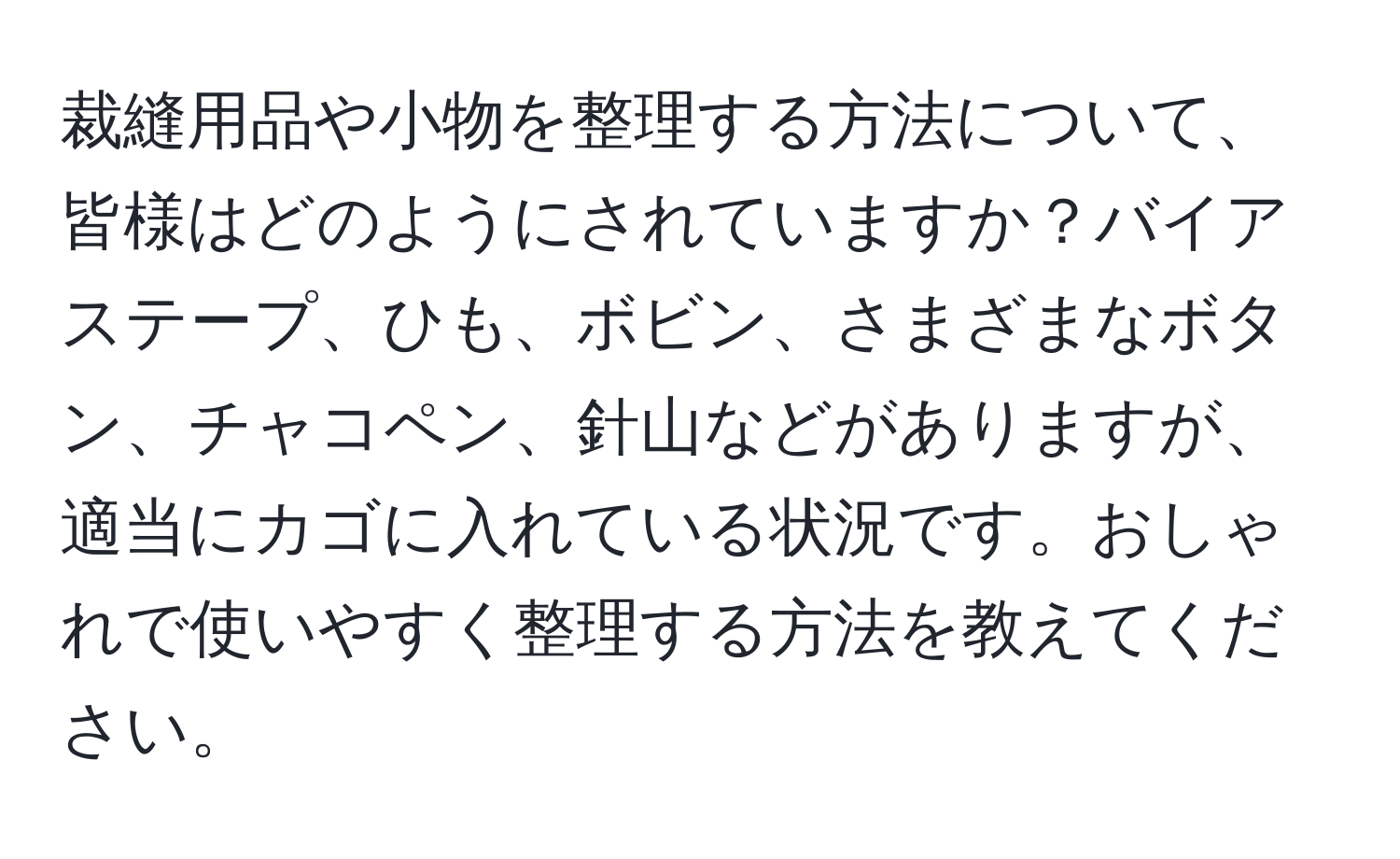 裁縫用品や小物を整理する方法について、皆様はどのようにされていますか？バイアステープ、ひも、ボビン、さまざまなボタン、チャコペン、針山などがありますが、適当にカゴに入れている状況です。おしゃれで使いやすく整理する方法を教えてください。