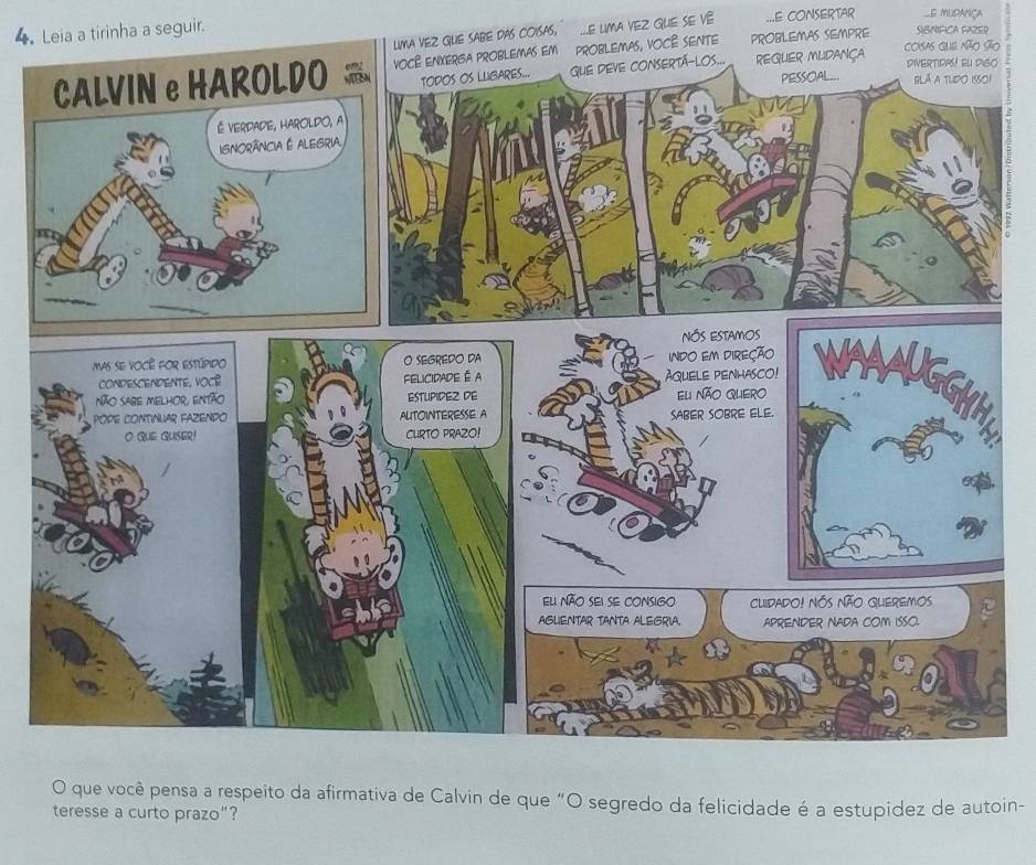 MA VEZ GUE SABE DAS COISAS, .E LIMA VEZ GUE SE VÊ ...E CONSERTAR e mudaniça 
4. Leia a tirinha a seguir. 
ão 
, VOCÊ SENTE PROBLEMAS SEMPRE SIBNIFICA FAZER 
O 
O que você pensa a respeito da afirmativa de Calvin de que “O segredo da felicidade é a estupidez de autoin-