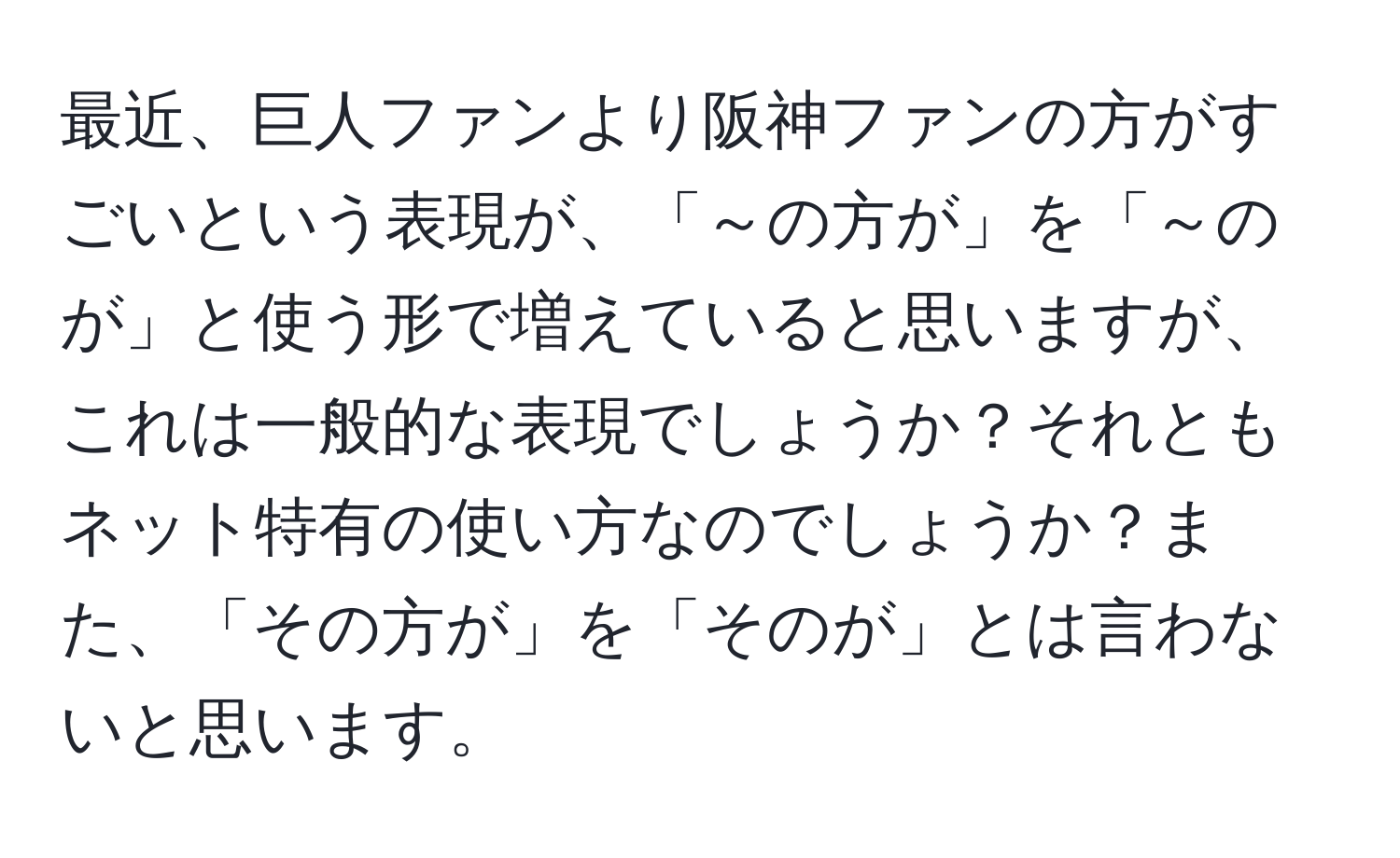 最近、巨人ファンより阪神ファンの方がすごいという表現が、「～の方が」を「～のが」と使う形で増えていると思いますが、これは一般的な表現でしょうか？それともネット特有の使い方なのでしょうか？また、「その方が」を「そのが」とは言わないと思います。