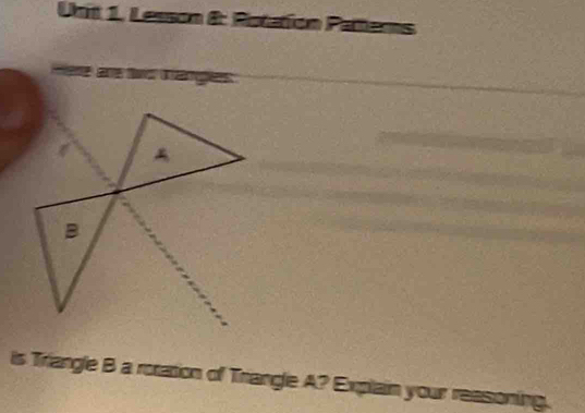 Lesson &: Potation Patters 
Here are two tangles 
B 
is Triangle B a rotation of Trangle A? Explain your reasoning.