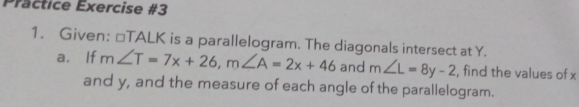 Präctice Exercise #3 
1. Given: □ TALK is a parallelogram. The diagonals intersect at Y. 
a. If m∠ T=7x+26, m∠ A=2x+46 and m∠ L=8y-2 , find the values of x
and y, and the measure of each angle of the parallelogram.