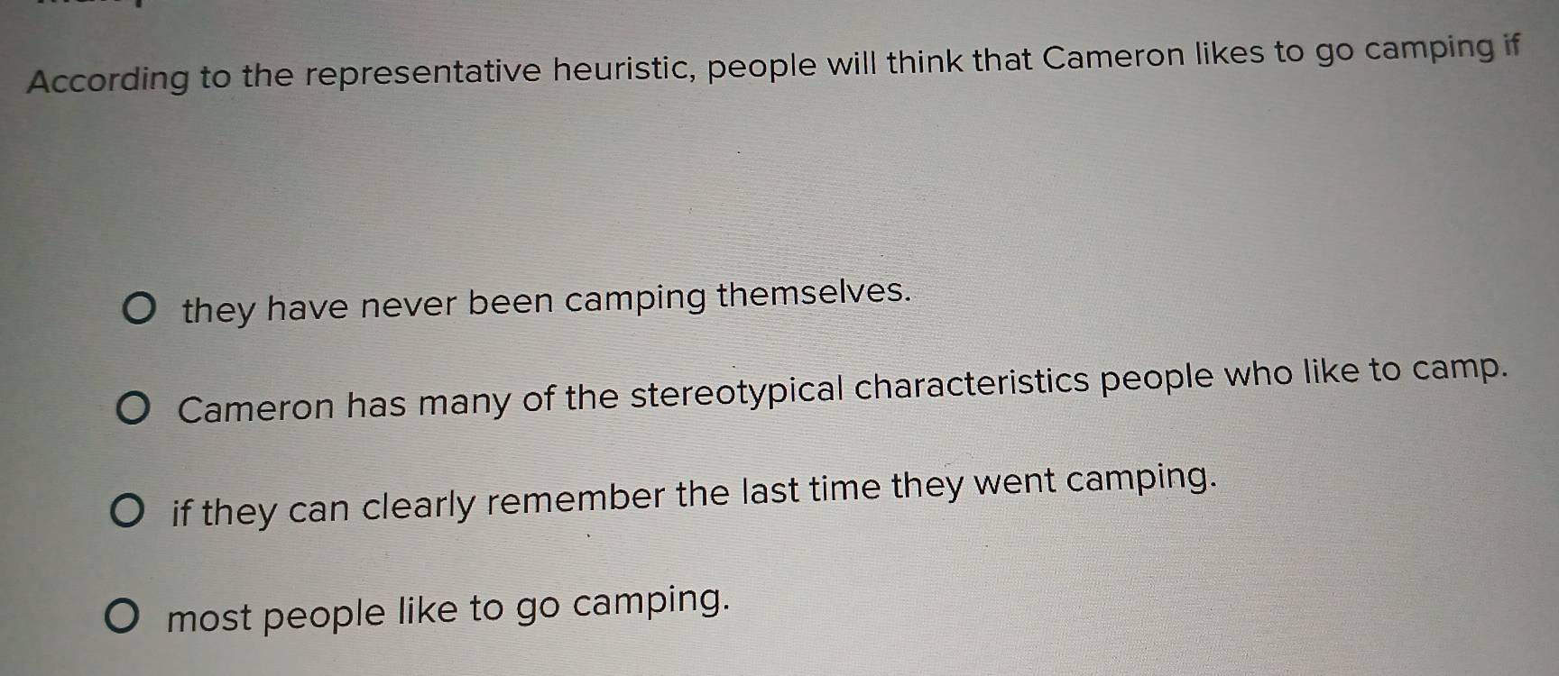 According to the representative heuristic, people will think that Cameron likes to go camping if
they have never been camping themselves.
Cameron has many of the stereotypical characteristics people who like to camp.
if they can clearly remember the last time they went camping.
most people like to go camping.