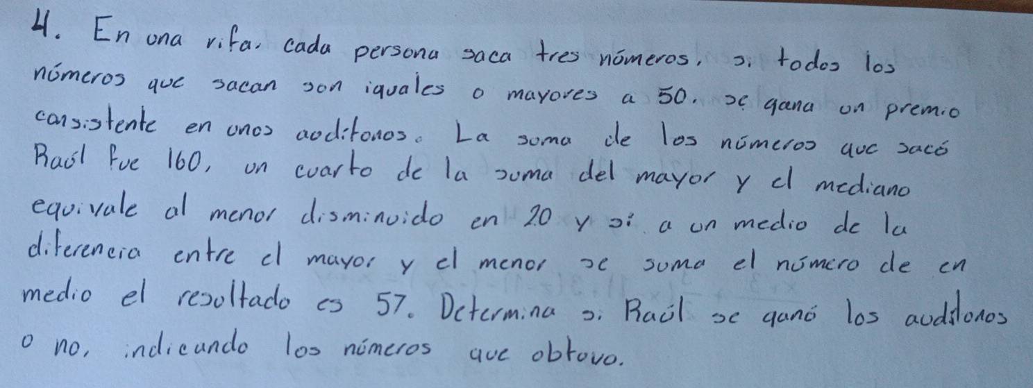 En ona vifa, cada persona saca tres nomeros, s todoo 10s
nomeros quc sacan son iquales o mayores a 50. 2 gana on premio 
cansistente en onos aodifonos. La soma de los nimeroo auc 2aco 
Raol Fue 160, on coarto do la soma del mayor y cl mediand 
equivale al menor disminuido en 20 y o a on medio do lu 
diferencia entre cl mayoi y cl menor xc suma el nomero de cn 
medio el resoltado is 57. Dctermina o Racl s gano los auddonos 
o no, indicando l0s nimeros aue obrovo.