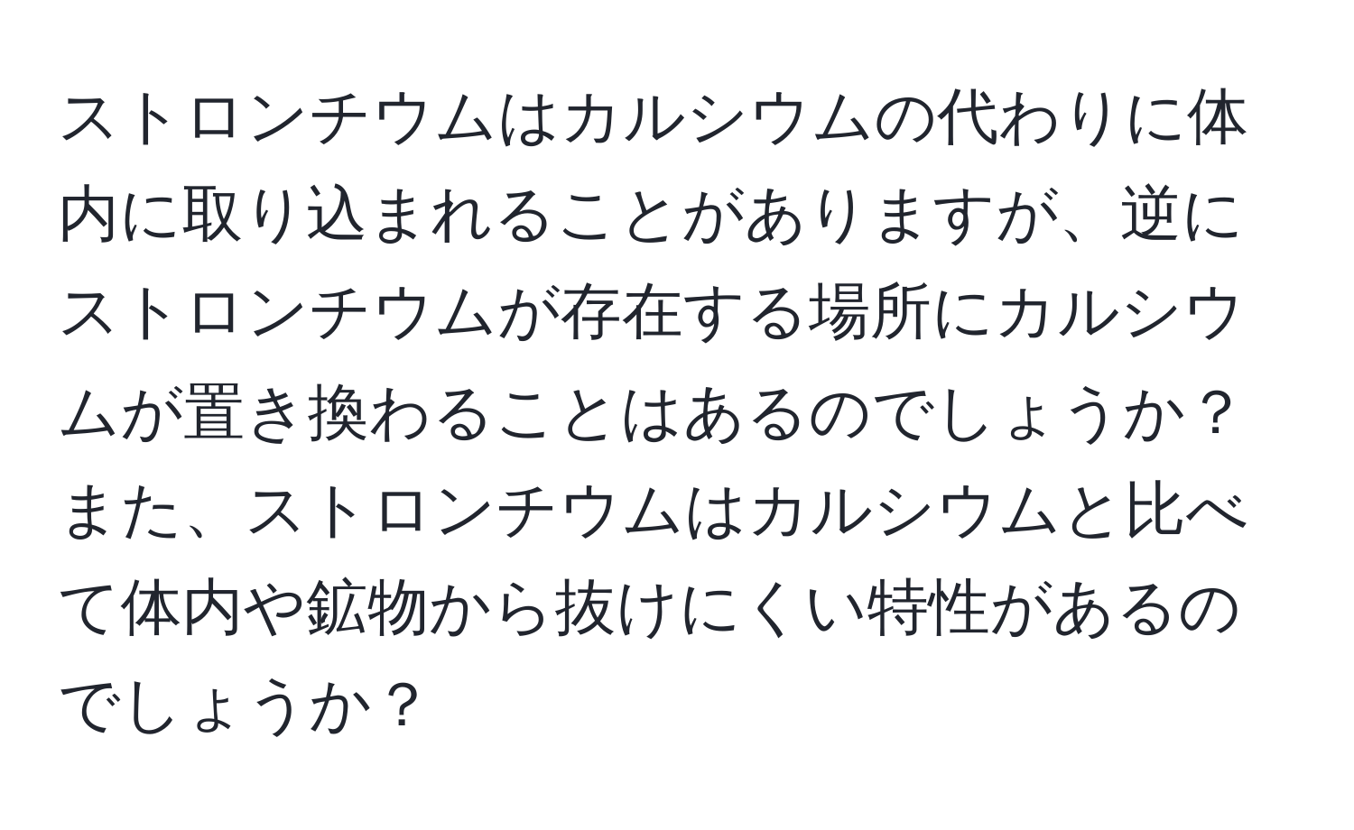 ストロンチウムはカルシウムの代わりに体内に取り込まれることがありますが、逆にストロンチウムが存在する場所にカルシウムが置き換わることはあるのでしょうか？また、ストロンチウムはカルシウムと比べて体内や鉱物から抜けにくい特性があるのでしょうか？