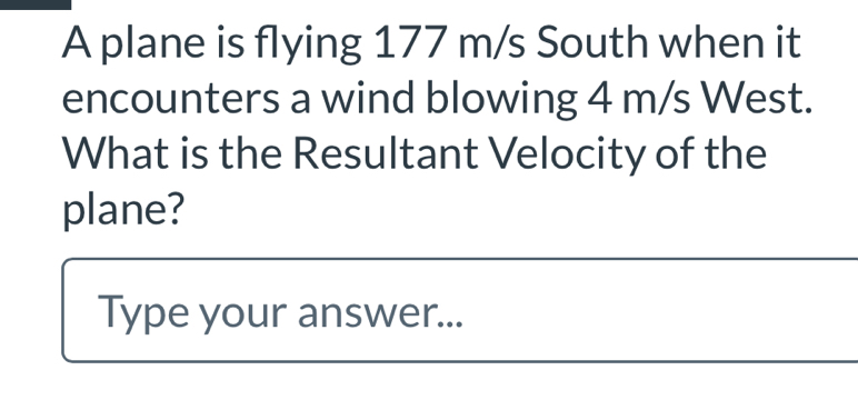 A plane is flying 177 m/s South when it 
encounters a wind blowing 4 m/s West. 
What is the Resultant Velocity of the 
plane? 
Type your answer...