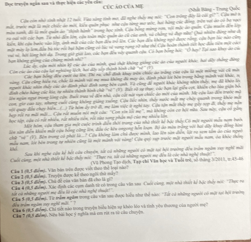 Đục truyện ngăn sau và thực hiện các yêu cầu:
củc áo của mẹ
(Nhất Băng - Trung Quốc
Câu còn nhờ sinh nhật 12 tuấi. Vàu sáng tính ma, đã nghe thủy mẹ nột: "Cen trởng đây là cái gữ?". Cậu mờ t
mất, trước mặt là một chiếc áo mới, kiêu quân phục như cậu từng mơ vớc, hai hàng các động, trên vui áo có ba xạc
miu xanh, đo là mất quân áo ''thịnh hình'' trung học sinh. Cậu bóng mùng rơm, vậi mặc áo quân, Cậu muồn đến lp
ra cai với các bạn. Từ nhỏ đến lín, cậu tuàn mặc quân áo cũ của anh, và chững và đụp nù! Quả nhiền đứng như đị
kin, khi cậu buớc vào lip, ảnh mắt của các bạn đều trồ lên. Các bạn đều không ngờ được rằng, cậu bạn lúc nào cũng
mặt mày lọ lem đầu bù tốc rất bại băm cũng có búc về vang rụng rõ nha thế Cậu hoàn thình tiết học đầu tiên một các
vai về, hữi ling hỡi dạ. Trong giờ giải Lan, các bạn đều vây quanh cậu. Cô hạn bằng hữ: "Ô huy! Tại sao khy áo của
hạn không giững của chúng ninh nhì? "
Lác ây, cậu mới nhìn kỹ các áo của nình, quả thật không ging các áo của người khác, hai dây thăng đứng
Côn các áo của cậu lạ nghững lệch, hai dây xẽp thình hình chữ ''về'' (1).
Các bạn bóng đều cuời óa lên. Thì ra, chỗ đnh khy trên chiếc áo trăng của cậu là một miêng xải cũ mài
vũng, Cậu cũng hiệu ra, chắc là minh vài mẹ mua không đủ may áo, đình phải lột bên trong bằng minh với khác, sự
người khíc nhín thấy các áo định phải đính sang bên cạnh. Và cũng đề người khác không nhìn thấy, mẹ đã khío lớ
đinh chéo hàng cúc kia, tạ nhiên thình hình chữ ''về” (V). Biệt rõ sự thực, các bạn lại giêu cợt, khiên cho lùa giận bố
lên ngàn ngụt trang lộng cậu. Buổi traa về đến nhà, cậu cất nất vụn chiếc ảo mời của nình. Mẹ cận lao đến trước mà
con, gia cao tay, nhưng cuối cùng không giảng xuống. Cậu liếc nhìn, thấy nước mắt mẹ chây quanh trong khỏe mắt
vật quay đầu chay biển__(_) Từ him ây trở đi, mẹ lim việc í nghi tay. Cậu tận mắt thảy mẹ gây sẹp đi, thấy mẹ nằm
bẹp rỗi ra mãi mãi... Câu rất muần nổi một cứu: 'Con xin lỗi mẹ', mà không còn cơ hội nùa. Sau này, cậu cổ găng
học tập, cậu có rất nhiều, rất nhiều tiên, rỗi sửa sang phần mộ của mẹ nhiều lin,
Một hóm, cậu tham gia một cuộc trình diễn thời trang của nhà thiết kế bậc thấy.Có một người nẫu nam bướ.
lên sản diễn khiến mắt cậu bổng cũng lên, đầu óc kêu ongong hỗn loạn. Bộ áo mùu trắng với hai dây khuy đồng hình
chữ 'vê'' (V). Bên trong có phải là..? Cậu không làm chủ được mình, lao lên sàn diễn, lật ra xem tâm ảo của ngườ
mẫu nam, lột bên trong tự nhiên cũng là một minh vài vùng! Cậu quỳ sựp trước mặt người mẫu nam, òa khốc thống
khể
Sau khi nghe cậu b^(frac 1)2 hết câu chuyện, tất cả những người có mặt tại hội trường đều trầm ngâm suy nghĩ mài
Cuối cùng, một nhà thiết kể bậc thấy nói: ''Thực ra, tất cả những người mẹ đều là các nhà nghệ thuật!''.
(Vũ Phong Tạo dịch, Tạp chí Văn học và Tuổi trẻ, số tháng 3/2011, tr.45-46
Câu 1 (0,5 điểm). Văn bản trên được viết theo thể loại nào?
Câu 2 (0,5 điểm). Truyện được kể theo ngôi thứ mây?
Câu 3 (0,5 điểm). Chủ đề của văn bán đã cho là gì?
Câu 4 (0,5 điểm). Xác định các cụm danh từ có trong câu văn sau Cuối cùng, một nhà thiết kể bậc thầy nôi: 'Thực ra
tất cả những người mẹ đều là các nhà nghệ thuật!''.
Câu 5 (0,5 điểm). Từ trầm ngầm trong câu văn sau được hiểu như thể nào: 'Tất cả những người có mặt tại hội trường
đều trầm ngắm suy nghĩ mãi." ?
Câu 6 (0,5 điểm). Chi tiết nào trong truyện biểu hiện sự khéo léo và tỉnh yêu thương của người mẹ?
Câu 7 (0,5 điễm). Nêu bài học ý nghĩa mà em rút ra từ câu chuyện.