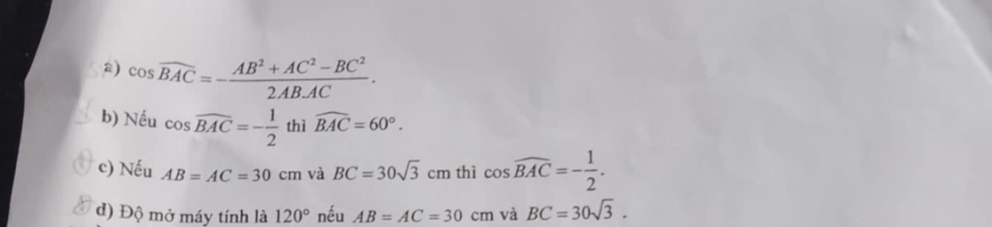 cos overline BAC=- (AB^2+AC^2-BC^2)/2AB· AC . 
b) Nếu cos widehat BAC=- 1/2  thì widehat BAC=60°. 
c) Nếu AB=AC=30cm và BC=30sqrt(3)cm thì cos widehat BAC=- 1/2 . 
d) Độ mở máy tính là 120° nếu AB=AC=30cm và BC=30sqrt(3).