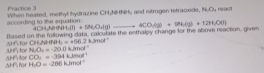 Practice 3 
When heated, methyl hydrazine CH_3NHNH_2 and nitrogen tetraoxide, N_2O_4 react 
according to the equation: 4CH_3NHNH_2(l)+5N_2O_4(g)to 4CO_2(g)+9N_2(g)+12H_2O(l)
Based on the following data, calculate the enthalpy change for the above reaction, given
△ H^0 for CH_3NHNH_2=+56.2kJmol^(-1)
△ H^0 for N_2O_4=-20.0kJmol^(-1)
△ H^0 for CO_2=-394kJmol^(-1)
△ H^0 for H_2O=-286kJmol^(-1)