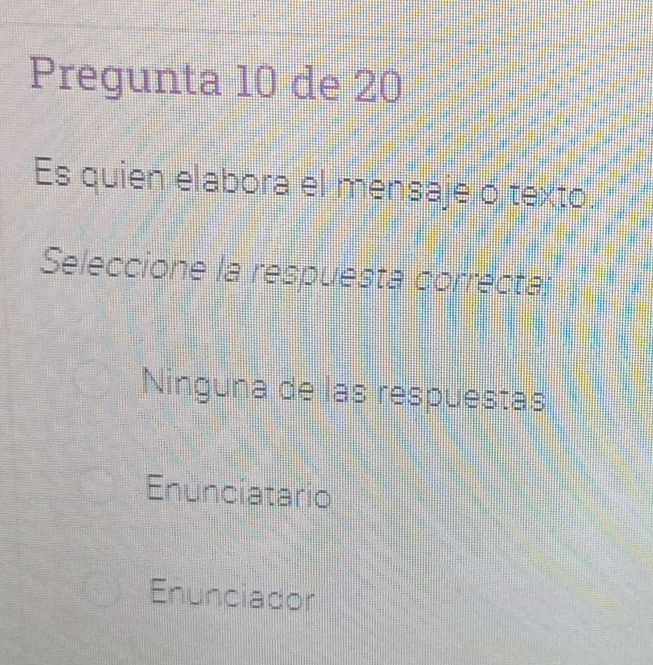 Pregunta 10 de 20
Es quien elabora el mensaje o texto.
Seleccione la respuesta correcta;
Ninguna de las respuestas
Enuncíatario
Enunciador