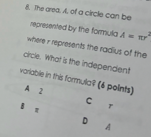 The area, A, of a circle can be
represented by the formula A=π r^2
where 7 represents the radius of the
circle. What is the independent
variable in this formula? (6 points)
A 2
C ' r
B∈π
D
A