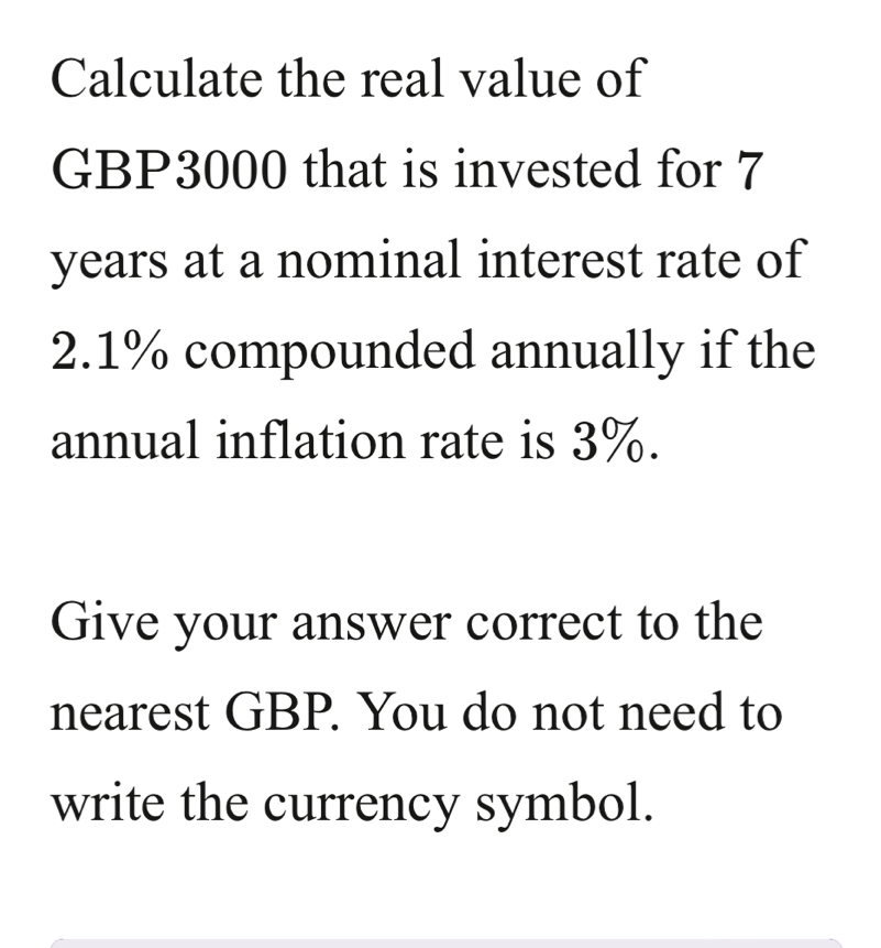 Calculate the real value of
GBP3000 that is invested for 7
years at a nominal interest rate of
2.1% compounded annually if the 
annual inflation rate is 3%. 
Give your answer correct to the 
nearest GBP. You do not need to 
write the currency symbol.