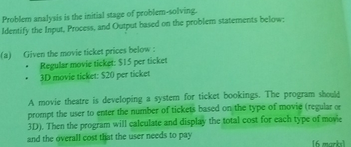 Problem analysis is the initial stage of problem-solving. 
Identify the Input, Process, and Output based on the problem statements below: 
(a) Given the movie ticket prices below : 
Regular movie ticket: $15 per ticket
3D movie ticket: $20 per ticket 
A movie theatre is developing a system for ticket bookings. The program should 
prompt the user to enter the number of tickets based on the type of movie (regular or
3D). Then the program will calculate and display the total cost for each type of movie 
and the overall cost that the user needs to pay [6 marks]