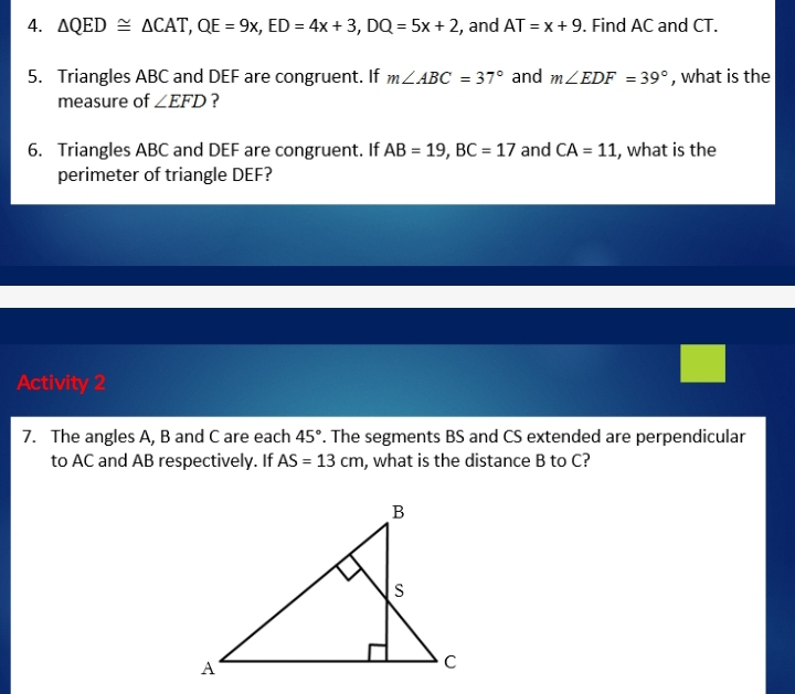 △ QED≌ △ CAT, QE=9x, ED=4x+3, DQ=5x+2 , and AT=x+9. Find AC and CT. 
5. Triangles ABC and DEF are congruent. If m∠ ABC=37° and m∠ EDF=39° , what is the 
measure of ∠ EFD ? 
6. Triangles ABC and DEF are congruent. If AB=19, BC=17 and CA=11 , what is the 
perimeter of triangle DEF? 
Activity 2 
7. The angles A, B and C are each 45°. The segments BS and CS extended are perpendicular 
to AC and AB respectively. If AS=13cm , what is the distance B to C?