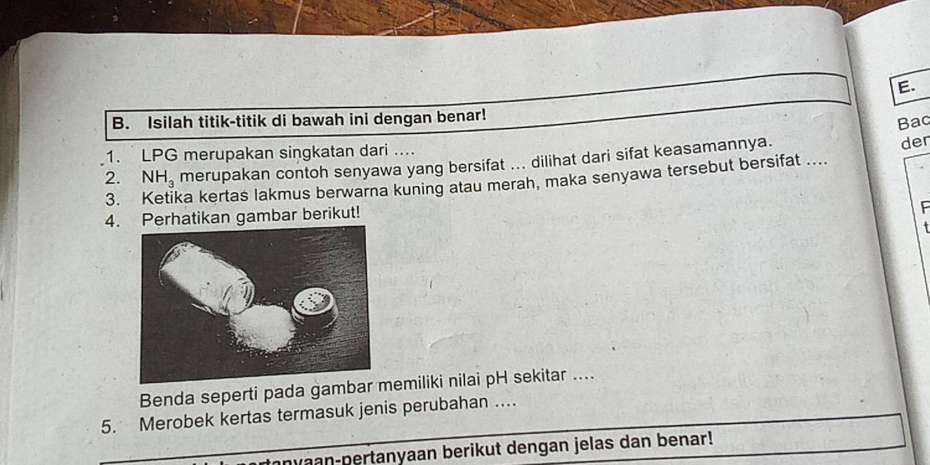 Isilah titik-titik di bawah ini dengan benar! 
Bac 
1. LPG merupakan singkatan dari .... 
2. NH_3 merupakan contoh senyawa yang bersifat ... dilihat dari sifat keasamannya. 
der 
3. ka kertas lakmus berwarna kuning atau merah, maka senyawa tersebut bersifat ... 
4. Perhatikan gambar berikut! 
F 
Benda seperti pada gambaremiliki nilai pH sekitar .... 
5. Merobek kertas termasuk jenis perubahan ... 
anyaan-pertanyaan berikut dengan jelas dan benar!