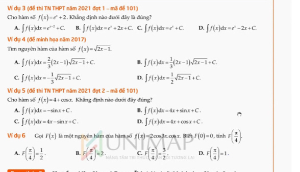 Ví dụ 3 (đề thi TN THPT năm 2021 đợt 1 - mã đề 101)
Cho hàm số f(x)=e^x+2. Khẳng định nào dưới đây là đúng?
A. ∈t f(x)dx=e^(x-2)+C. B. ∈t f(x)dx=e^x+2x+C. C. ∈t f(x)dx=e^x+C. D. ∈t f(x)dx=e^x-2x+C.
Ví dụ 4 (đề minh họa năm 2017)
Tìm nguyên hàm của hàm số f(x)=sqrt(2x-1).
A. ∈t f(x)dx= 2/3 (2x-1)sqrt(2x-1)+C. B. ∈t f(x)dx= 1/3 (2x-1)sqrt(2x-1)+C.
C. ∈t f(x)dx=- 1/3 sqrt(2x-1)+C. ∈t f(x)dx= 1/2 sqrt(2x-1)+C.
D.
Ví dụ 5 (đề thi TN THPT năm 2021 đợt 2 - mã để 101)
Cho hàm số f(x)=4+cos x Khẳng định nào dưới đây đúng?
A. ∈t f(x)dx=-sin x+C. ∈t f(x)dx=4x+sin x+C.
B.
C. ∈t f(x)dx=4x-sin x+C. D. ∈t f(x)dx=4x+cos x+C.
Ví dụ 6 Gọi F(x) là một nguyên hàm của hàm số f(x)=2cos 3x.cos x. Biết F(0)=0 , tính F( π /4 ).
A. F( π /4 )= 1/2 . B. F( π /4 )=2. C. F( π /4 )= 3/2  D. F( π /4 )=1.