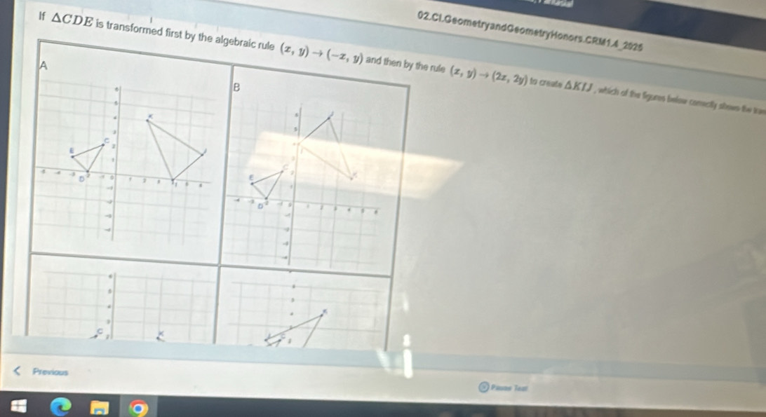 a 
02.Cl.Geometry andGeometryHonors.CRM1.4_2925 
If △ CDE is transformed first by the algebraic rule (x,y)to (-x,y)
and then by the rule (x,y)to (2x,2y) to create △ KIJ , which of the figunes below comectly shows the tan 
. 
1 
Previous 
Pasos Tea