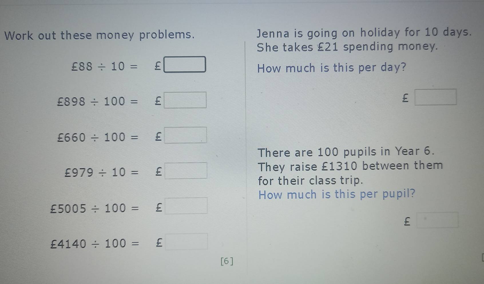 Work out these money problems. Jenna is going on holiday for 10 days. 
She takes £21 spending money.
£88/ 10= ^circ  £ _  
How much is this per day?
£898/ 100=£□
£ □
£660/ 100=£□
There are 100 pupils in Year 6.
£979/ 10=£□
They raise £1310 between them 
for their class trip. 
How much is this per pupil?
£5005/ 100=£□
£ □
£4140/ 100=£ □
[6]