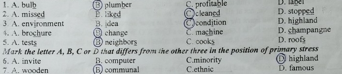 A. bulb Bplumber C. profitable D. label
2. A. missed B. liked C)cleaned D. stopped
3 A. environment B. idea C)condition D. highland
$. A. brochure D change C. machine D. champangne
5. A. tests B) neighbors C. cooks D. roofs
Mark the letter A, B, C or D that differs from the other three in the position of primary stress
6. A. invite B. computer C.minority D highland
7. A. wooden Bcommunal C.ethnic D. famous