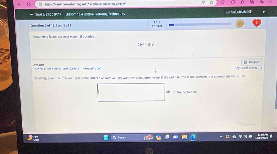 Save & Exit Certify Lesson: 13.4 Special Factoring Techniques DRAKE ALBANESE
1/15
Question 2 of 15. Step 1 of 1 Correct
Completely factor the expression, if possible.
24y^3+81x^3
keypad
Answer
How to enter your answer (opens in new window) Keyboard Shortcuts
Selecting a radio button will replace the entered answer value(s) with the radio button value. If the radio button is not selected, the entered answer is used.
OR ○ Not Factorable
Search