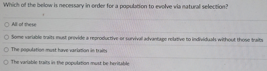 Which of the below is necessary in order for a population to evolve via natural selection?
All of these
Some variable traits must provide a reproductive or survival advantage relative to individuals without those traits
The population must have variation in traits
The variable traits in the population must be heritable