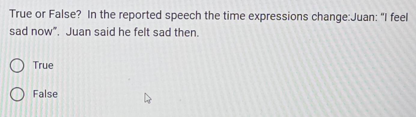 True or False? In the reported speech the time expressions change:Juan: “I feel
sad now”. Juan said he felt sad then.
True
False