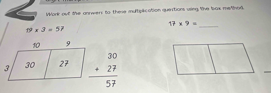 Work out the answers to these multiplication questions using the box method. 
_
17* 9=
19* 3=57
beginarrayr 30 +27 hline 57endarray
_