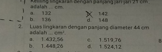 Keliling lingkaran dengan panjang jari-jari 21 cm
adalah ... cm.
a. 132 142
b. 136
d. 148
2. Luas lingkaran dengan panjang diameter 44 cm
adalah _ cm^2.
a. 1.432,56 c. 1.519,76 8
b. 1.448,26 d. 1.524,12