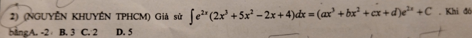 (NGUYÊN KHUYÊN TPHCM) Giả sử ∈t e^(2x)(2x^3+5x^2-2x+4)dx=(ax^3+bx^2+cx+d)e^(2x)+C. Khi đó
bàng A. -2 B. 3 C. 2 D. 5