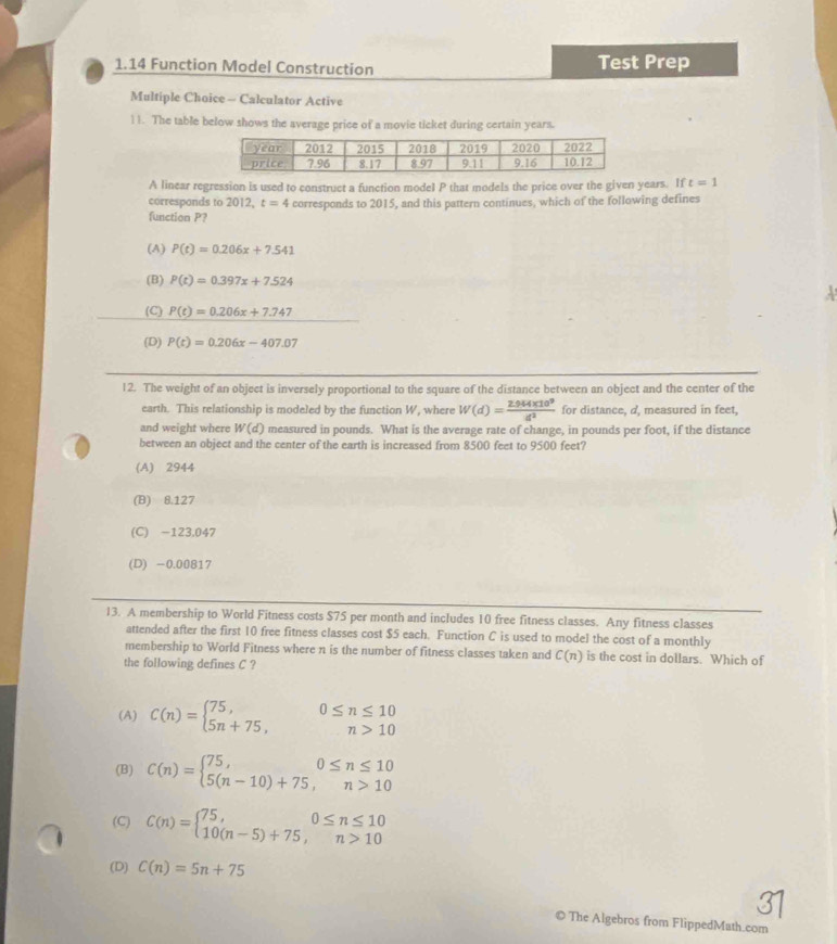 1.14 Function Model Construction Test Prep
Multiple Choice - Calculator Active
11. The table below shows the average price of a movie ticket during certain years.
A linear regression is used to construct a function model P that models the price over the given years. If t=1
corresponds to 2012. t=4
function P? corresponds to 2015, and this pattern continues, which of the following defines
(A) P(t)=0.206x+7.541
(B) P(t)=0.397x+7.524
(C) P(t)=0.206x+7.747
(D) P(t)=0.206x-407.07
12. The weight of an object is inversely proportional to the square of the distance between an object and the center of the
earth. This relationship is modeled by the function W, where W(d)= (2.944* 10^9)/d^2  for distance, d, measured in feet,
and weight where W(d) measured in pounds. What is the average rate of change, in pounds per foot, if the distance
between an object and the center of the earth is increased from 8500 feet to 9500 feet?
(A) 2944
(B) 8.127
(C) -123,047
(D) -0.00817
13. A membership to World Fitness costs $75 per month and includes 10 free fitness classes. Any fitness classes
attended after the first 10 free fitness classes cost $5 each. Function C is used to model the cost of a monthly
membership to World Fitness where n is the number of fitness classes taken and C(n) is the cost in dollars. Which of
the following defines C ?
(A) C(n)=beginarrayl 75, 5n+75,endarray. beginarrayr 0≤ n≤ 10 n>10endarray
(B) C(n)=beginarrayl 75,0≤ n≤ 10 5(n-10)+75,n>10endarray.
(C) C(n)=beginarrayl 75,0≤ n≤ 10 10(n-5)+75,n>10endarray.
(D) C(n)=5n+75
© The Algebros from FlippedMath.com