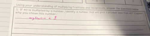 Using your understanding of multiplying fractions and reciprocals, answer the questions beow 
1. If 40 is multiplied by a number, identify a number that will give a product less than 45? Exclain 
why you chose this number. 
_ 
_ 
_ 
_