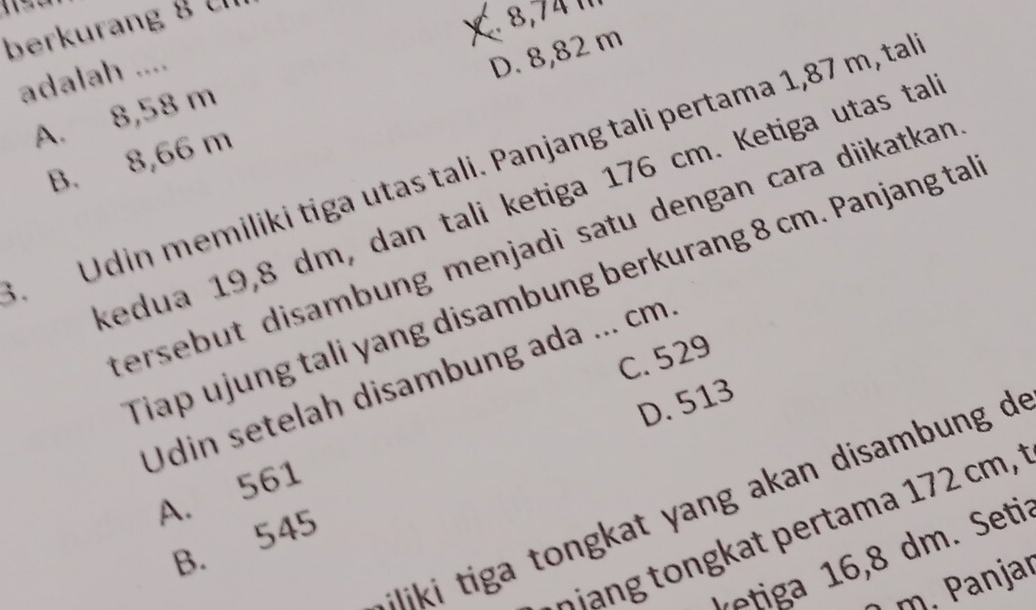 berkuran g 
adalah ....
D. 8,82 m
A. 8,58 m
Udin memiliki tiga utas tali. Panjang tali pertama 1,87 m, tal
B. 8,66 m
kedua 19,8 dm, dan tali ketiga 176 cm. Ketiga utas ta
tersebut disambung menjadi satu dengan cara diikatkan 
Tiap ujung tali yang disambung berkurang 8 cm. Panjang ta
C. 529
Udin setelah disambung ada ... cm
D. 513
A. 561
i n at y ang akan disamb un d 
n at pertam a 1 7 cm t
B. 545
v tig m Seti
m. Panjar