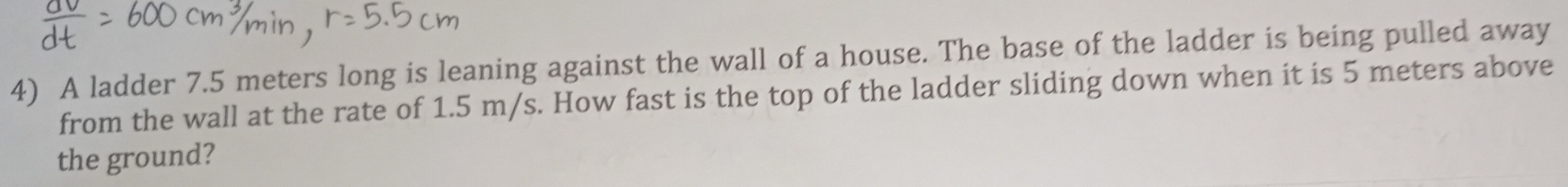 A ladder 7.5 meters long is leaning against the wall of a house. The base of the ladder is being pulled away 
from the wall at the rate of 1.5 m/s. How fast is the top of the ladder sliding down when it is 5 meters above 
the ground?