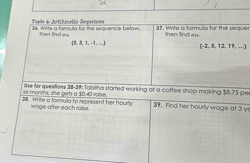 Topic 6: Arithmetic Sequences 
36. Write a formula for the sequence below, 37. Write a formula for the sequer 
then find als. then find a34.
 5,3,1,-1,...
 -2,5,12,19,...
Use for questions 38-39: Tabitha started working at a coffee shop making $8.75 per
six months, she gets a $0.40 raise. 
38. Write a formula to represent her hourly 39. Find her hourly wage at 3 ye
wage after each raise.