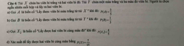 Túi X chứa ba viên bi trắng và hai viên bi đỏ. Túi Y chứa một màu trắng và ba màu đỏ viên bi. Người ta chọn 
ngẫu nhiên mỗi hộp và lấy ra hai viên bi. 
a) Gọi A là biến cố "Lấy được viên bi màu trắng từ túi X'' khi đó: P(A)= 3/5 
b) Gọi B là biến cố "Lấy được viên bi màu trắng từ túi Y'' khi đó: P(B)= 1/3 
c) Gọi X_2 là biến cố "Lấy được hai viên bi cùng màu do° khi đó: P(X_2)= 4/5 
d) Xác suất để lấy được hai viên bi cùng màu bằng P(X)= 7/15 .