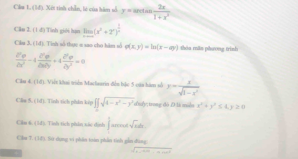 (1đ). Xét tính chẵn, lẻ của hàm số y= arctan  2x/1+x^2 
Câu 2. (1 đ) Tính giới hạn limlimits _xto +∈fty (x^2+2^x)^ 1/x 
Câu 3. (1đ). Tính số thực α sao cho hàm số varphi (x,y)=ln (x-ay) thỏa mãn phương trình
 partial^2varphi /partial x^2 -4 partial^2varphi /partial xpartial y +4 partial^2varphi /partial y^2 =0
Câu 4. (1đ). Viết khai triển Maclaurin đến bậc 5 của hàm số y= x/sqrt(1-x^2) 
Câu 5. (1đ). Tính tích phân kép ∈t ∈tlimits _Dsqrt(4-x^2-y^2)dxdy;trong đó D là miền x^2+y^2≤ 4, y≥ 0
Câu 6. (1đ). Tính tích phân xác định ∈tlimits _1^(32 arccot sqrt x)dx. 
Cầu 7. (1đ). Sứ dụng vi phân toàn phần tinh gần đúng:
beginarrayr 3encloselongdiv A_ -0.02,nne^2endarray